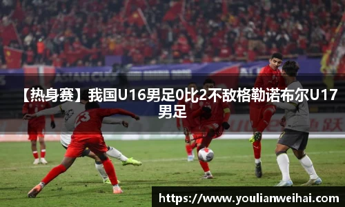 【热身赛】我国U16男足0比2不敌格勒诺布尔U17男足